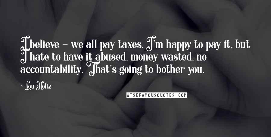 Lou Holtz Quotes: I believe - we all pay taxes. I'm happy to pay it, but I hate to have it abused, money wasted, no accountability. That's going to bother you.