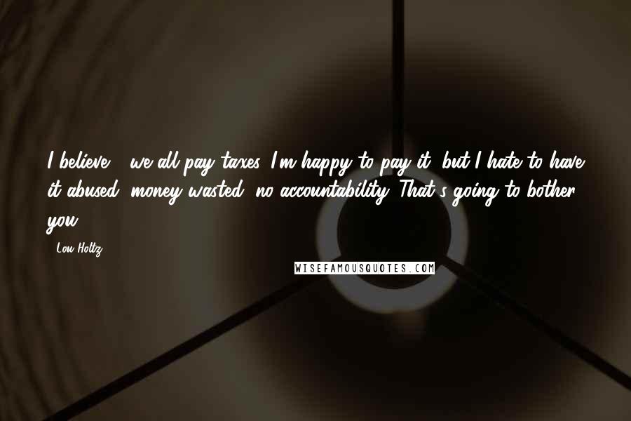 Lou Holtz Quotes: I believe - we all pay taxes. I'm happy to pay it, but I hate to have it abused, money wasted, no accountability. That's going to bother you.
