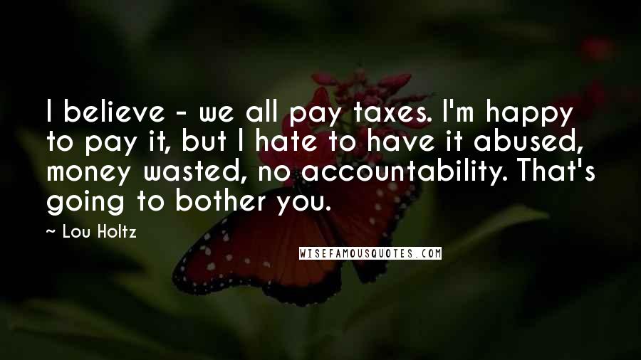 Lou Holtz Quotes: I believe - we all pay taxes. I'm happy to pay it, but I hate to have it abused, money wasted, no accountability. That's going to bother you.
