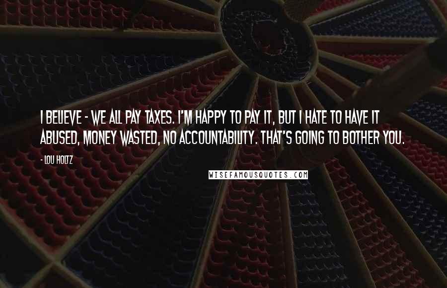 Lou Holtz Quotes: I believe - we all pay taxes. I'm happy to pay it, but I hate to have it abused, money wasted, no accountability. That's going to bother you.