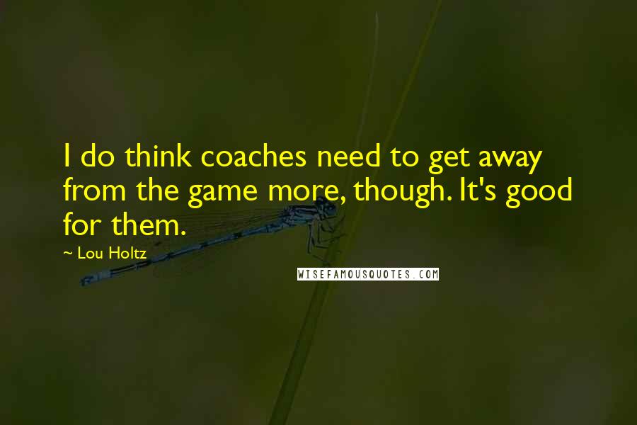 Lou Holtz Quotes: I do think coaches need to get away from the game more, though. It's good for them.