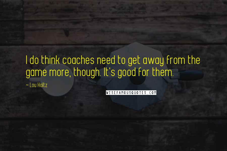 Lou Holtz Quotes: I do think coaches need to get away from the game more, though. It's good for them.