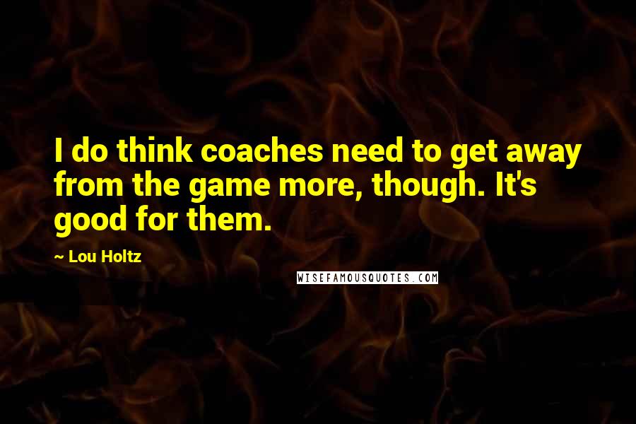 Lou Holtz Quotes: I do think coaches need to get away from the game more, though. It's good for them.