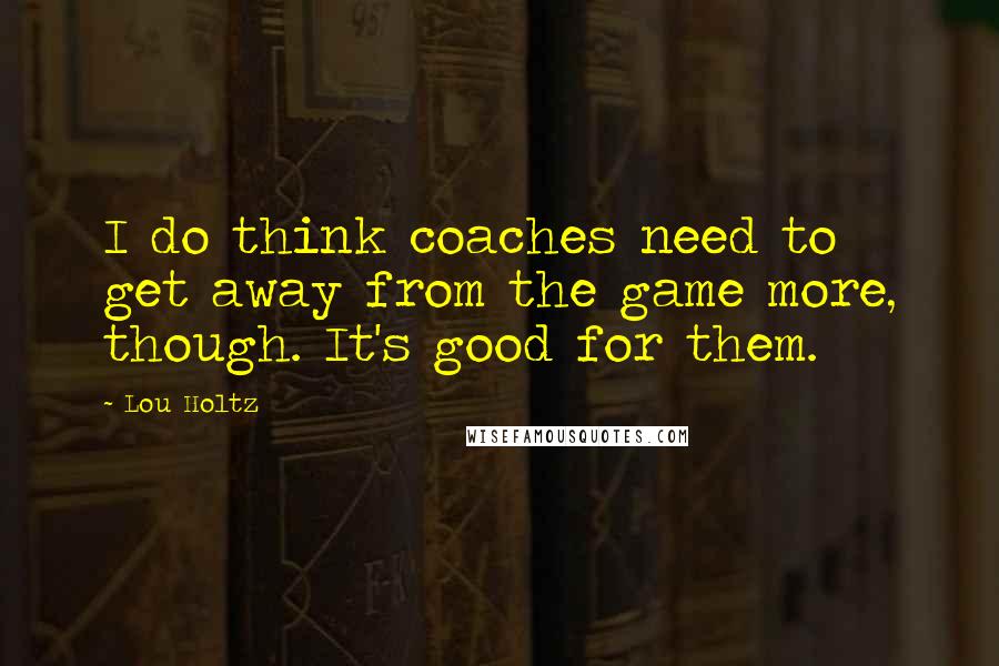 Lou Holtz Quotes: I do think coaches need to get away from the game more, though. It's good for them.