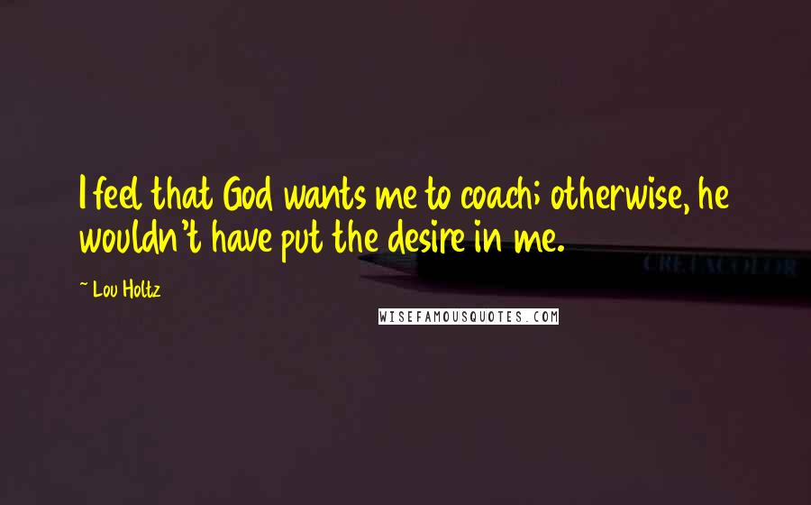 Lou Holtz Quotes: I feel that God wants me to coach; otherwise, he wouldn't have put the desire in me.