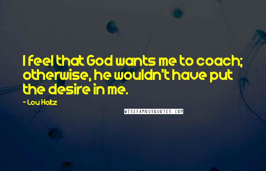 Lou Holtz Quotes: I feel that God wants me to coach; otherwise, he wouldn't have put the desire in me.