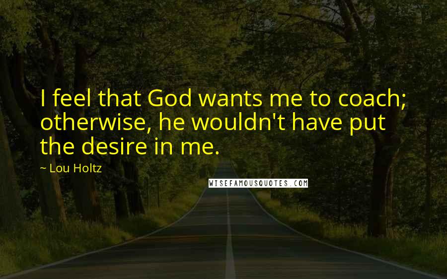 Lou Holtz Quotes: I feel that God wants me to coach; otherwise, he wouldn't have put the desire in me.