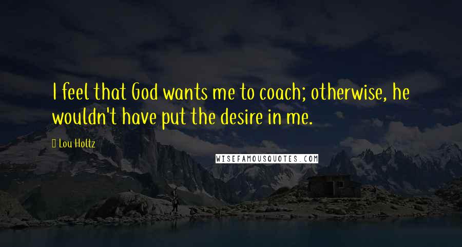 Lou Holtz Quotes: I feel that God wants me to coach; otherwise, he wouldn't have put the desire in me.