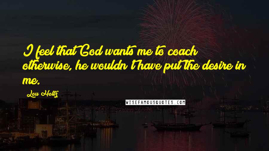 Lou Holtz Quotes: I feel that God wants me to coach; otherwise, he wouldn't have put the desire in me.