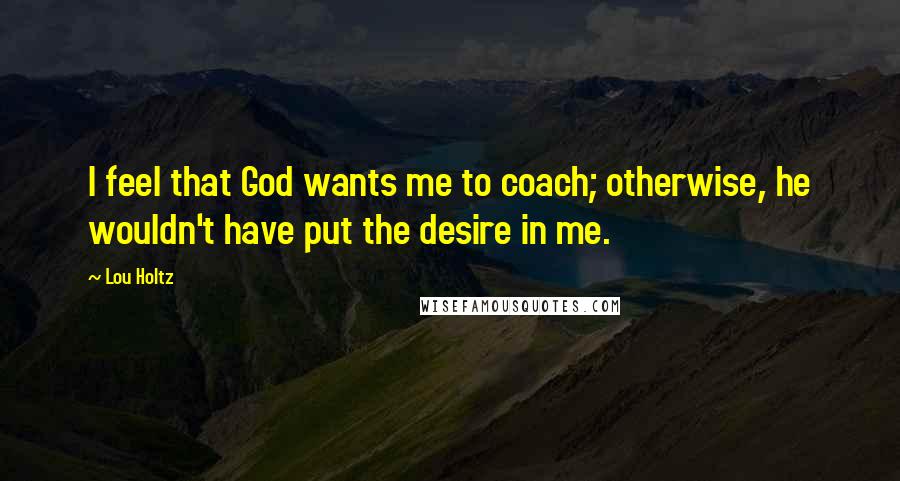 Lou Holtz Quotes: I feel that God wants me to coach; otherwise, he wouldn't have put the desire in me.