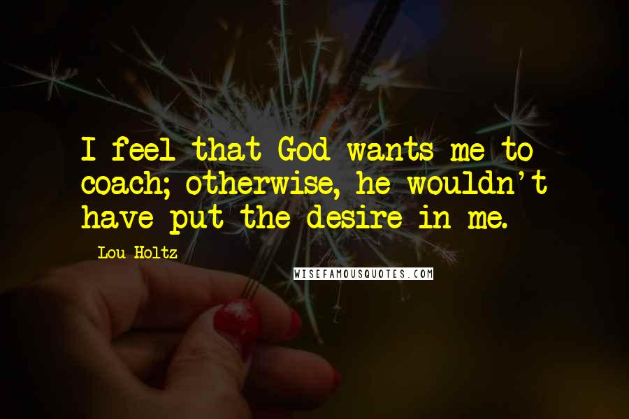 Lou Holtz Quotes: I feel that God wants me to coach; otherwise, he wouldn't have put the desire in me.