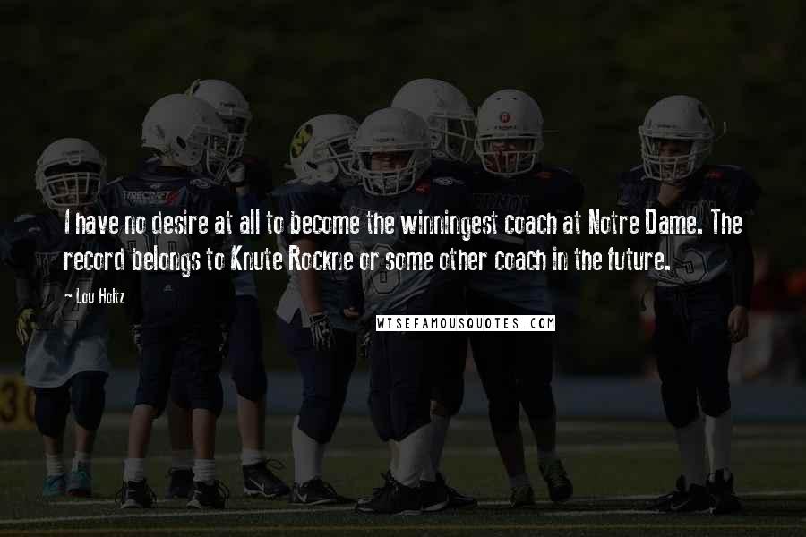 Lou Holtz Quotes: I have no desire at all to become the winningest coach at Notre Dame. The record belongs to Knute Rockne or some other coach in the future.