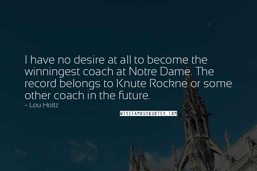 Lou Holtz Quotes: I have no desire at all to become the winningest coach at Notre Dame. The record belongs to Knute Rockne or some other coach in the future.