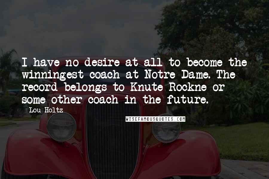 Lou Holtz Quotes: I have no desire at all to become the winningest coach at Notre Dame. The record belongs to Knute Rockne or some other coach in the future.