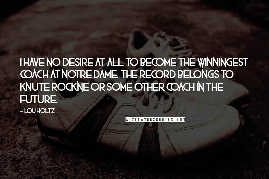 Lou Holtz Quotes: I have no desire at all to become the winningest coach at Notre Dame. The record belongs to Knute Rockne or some other coach in the future.