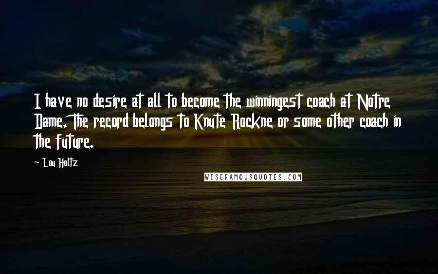 Lou Holtz Quotes: I have no desire at all to become the winningest coach at Notre Dame. The record belongs to Knute Rockne or some other coach in the future.