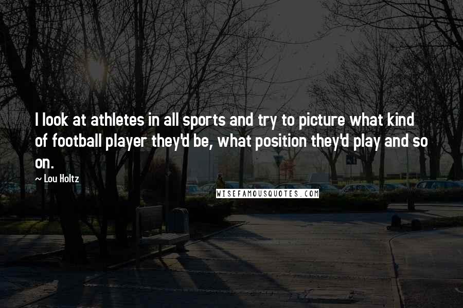 Lou Holtz Quotes: I look at athletes in all sports and try to picture what kind of football player they'd be, what position they'd play and so on.