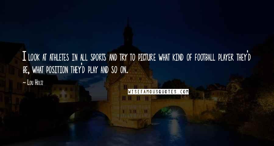 Lou Holtz Quotes: I look at athletes in all sports and try to picture what kind of football player they'd be, what position they'd play and so on.