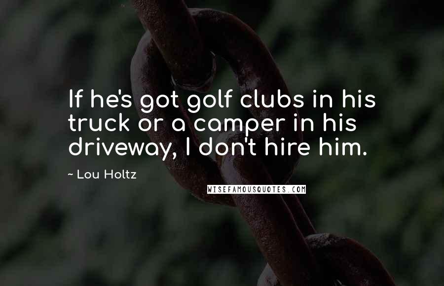 Lou Holtz Quotes: If he's got golf clubs in his truck or a camper in his driveway, I don't hire him.