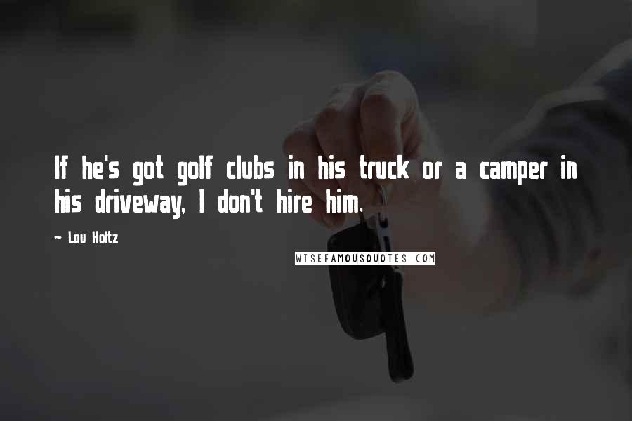 Lou Holtz Quotes: If he's got golf clubs in his truck or a camper in his driveway, I don't hire him.