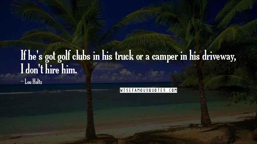Lou Holtz Quotes: If he's got golf clubs in his truck or a camper in his driveway, I don't hire him.