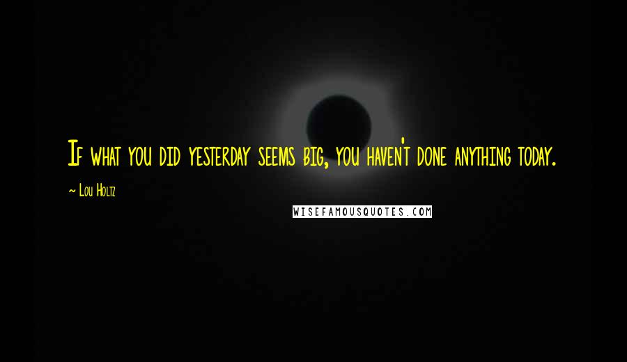 Lou Holtz Quotes: If what you did yesterday seems big, you haven't done anything today.