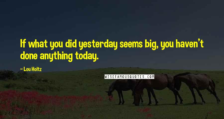 Lou Holtz Quotes: If what you did yesterday seems big, you haven't done anything today.