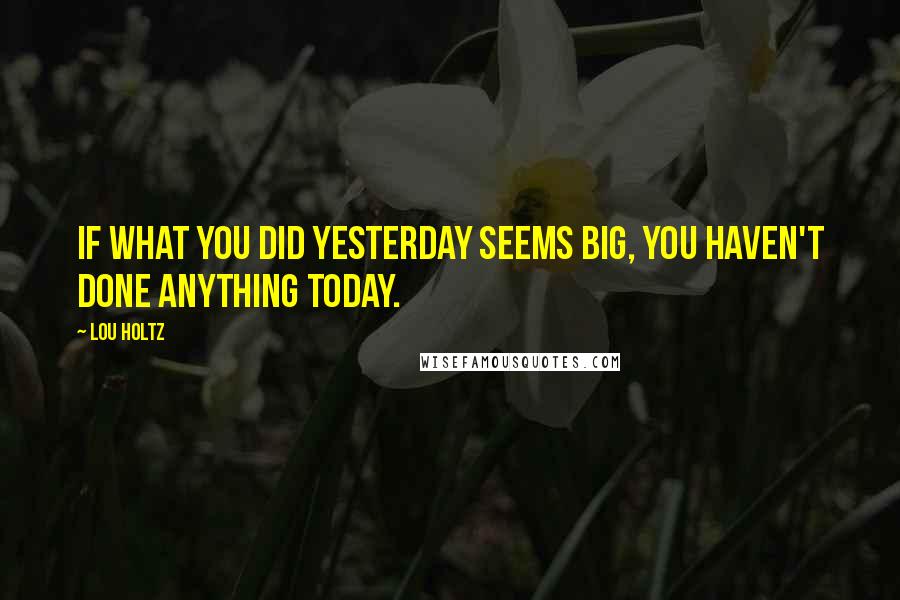Lou Holtz Quotes: If what you did yesterday seems big, you haven't done anything today.