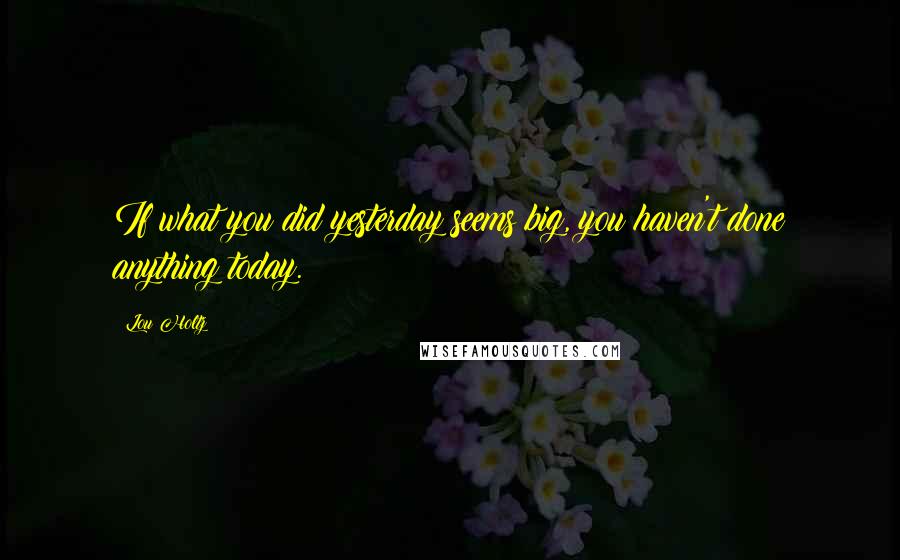 Lou Holtz Quotes: If what you did yesterday seems big, you haven't done anything today.