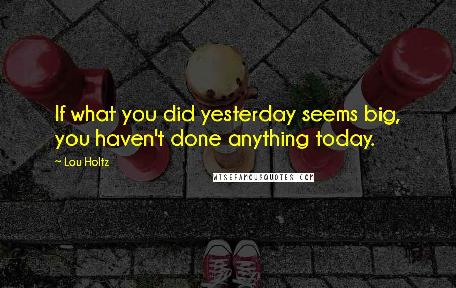 Lou Holtz Quotes: If what you did yesterday seems big, you haven't done anything today.