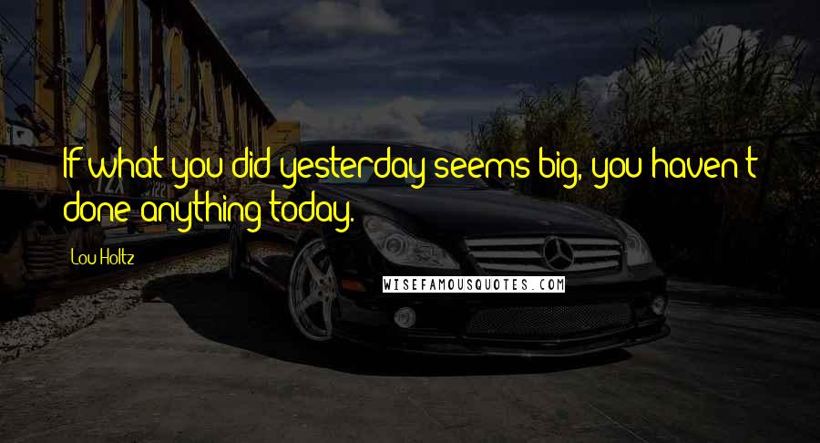 Lou Holtz Quotes: If what you did yesterday seems big, you haven't done anything today.