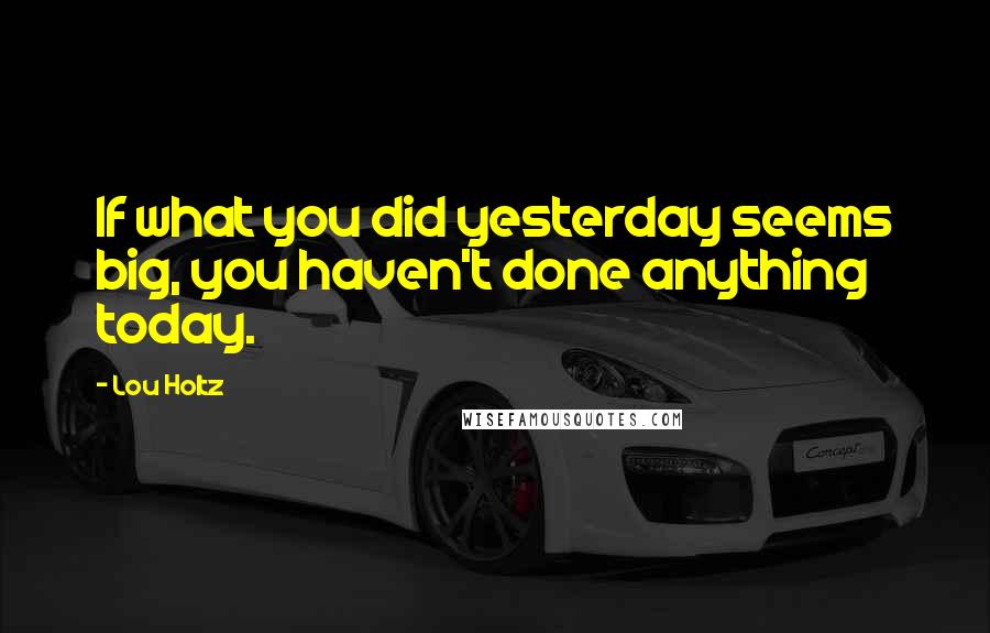 Lou Holtz Quotes: If what you did yesterday seems big, you haven't done anything today.