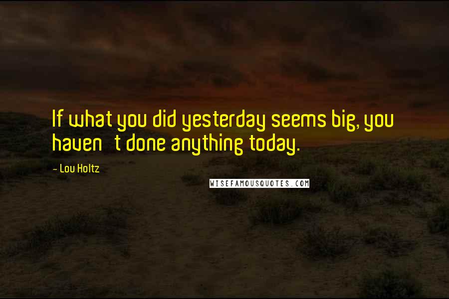 Lou Holtz Quotes: If what you did yesterday seems big, you haven't done anything today.