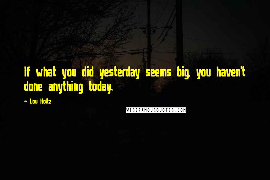 Lou Holtz Quotes: If what you did yesterday seems big, you haven't done anything today.