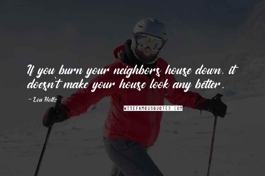 Lou Holtz Quotes: If you burn your neighbors house down, it doesn't make your house look any better.