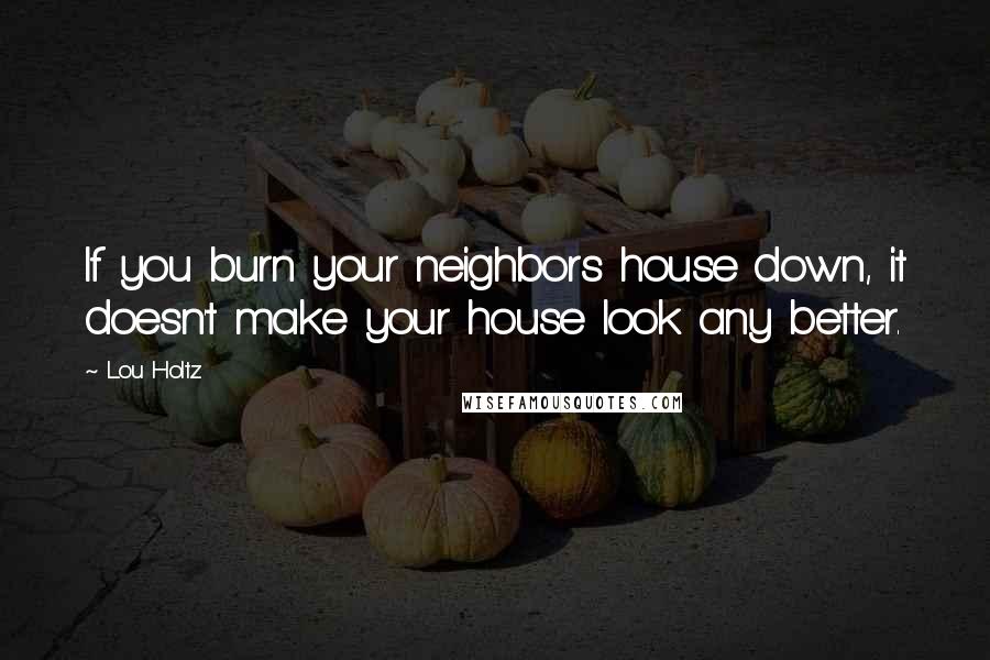 Lou Holtz Quotes: If you burn your neighbors house down, it doesn't make your house look any better.