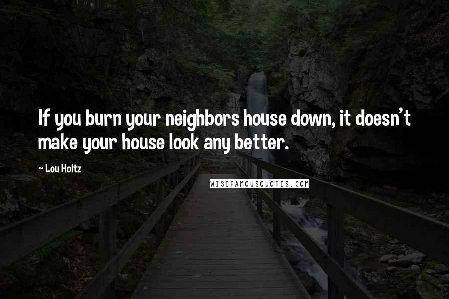 Lou Holtz Quotes: If you burn your neighbors house down, it doesn't make your house look any better.