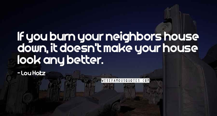 Lou Holtz Quotes: If you burn your neighbors house down, it doesn't make your house look any better.