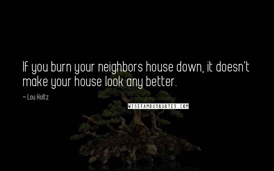 Lou Holtz Quotes: If you burn your neighbors house down, it doesn't make your house look any better.