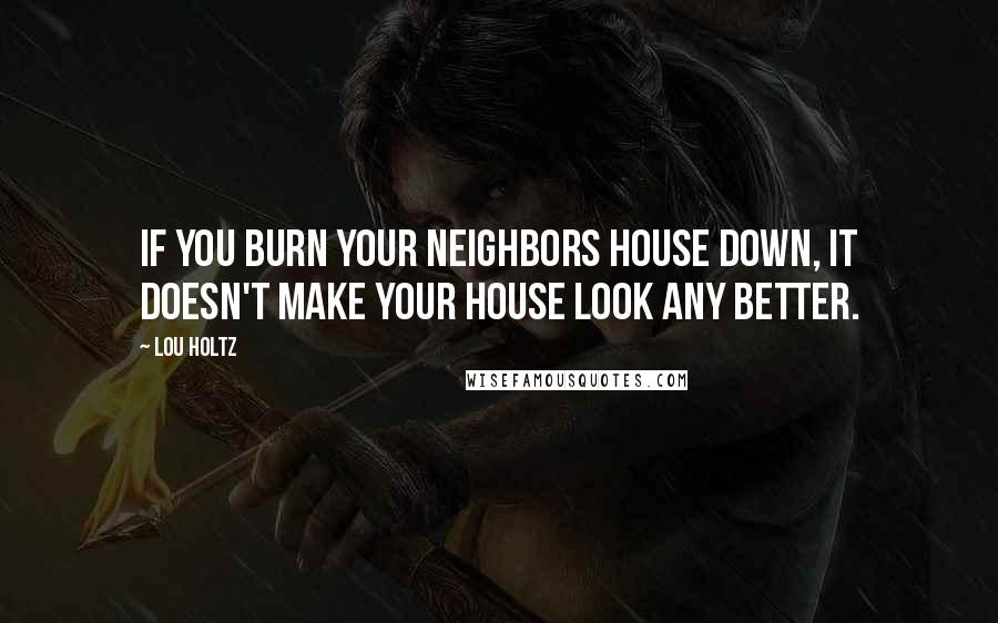 Lou Holtz Quotes: If you burn your neighbors house down, it doesn't make your house look any better.