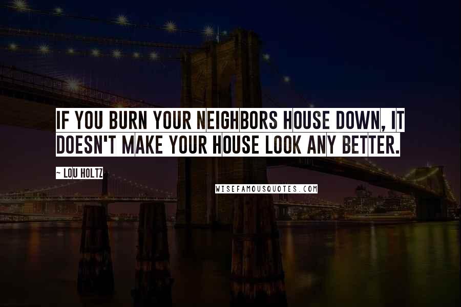 Lou Holtz Quotes: If you burn your neighbors house down, it doesn't make your house look any better.