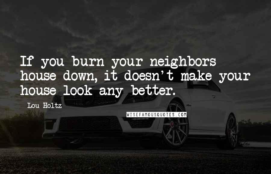 Lou Holtz Quotes: If you burn your neighbors house down, it doesn't make your house look any better.
