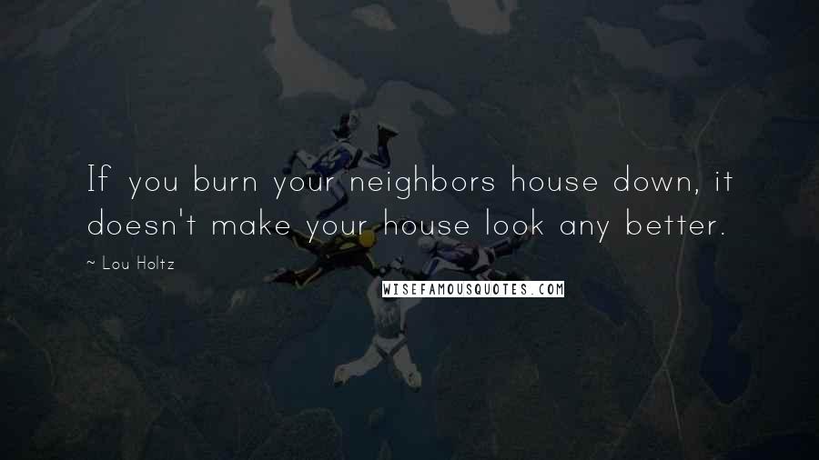 Lou Holtz Quotes: If you burn your neighbors house down, it doesn't make your house look any better.