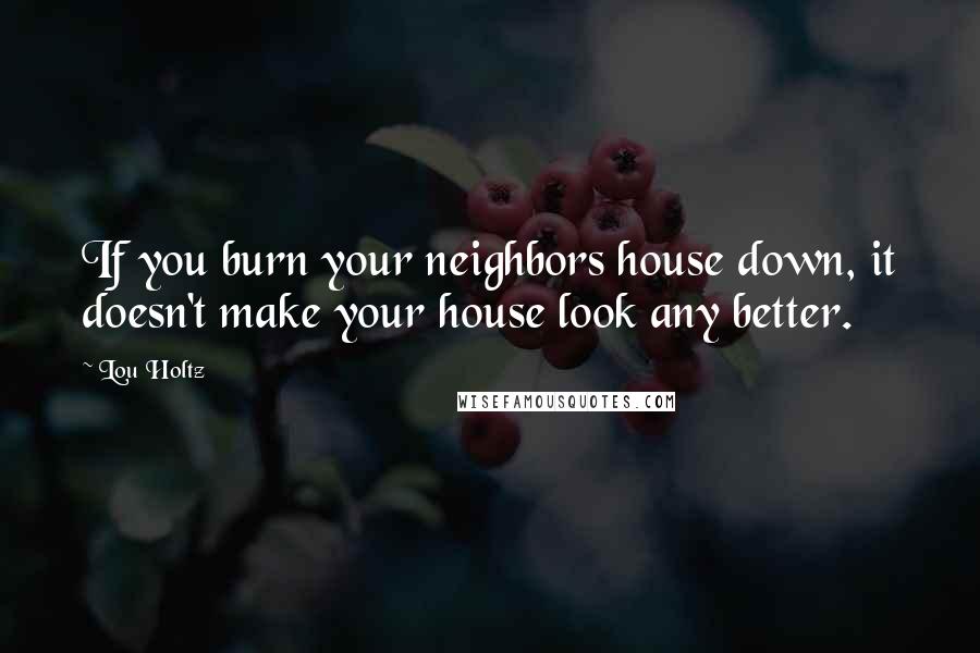 Lou Holtz Quotes: If you burn your neighbors house down, it doesn't make your house look any better.