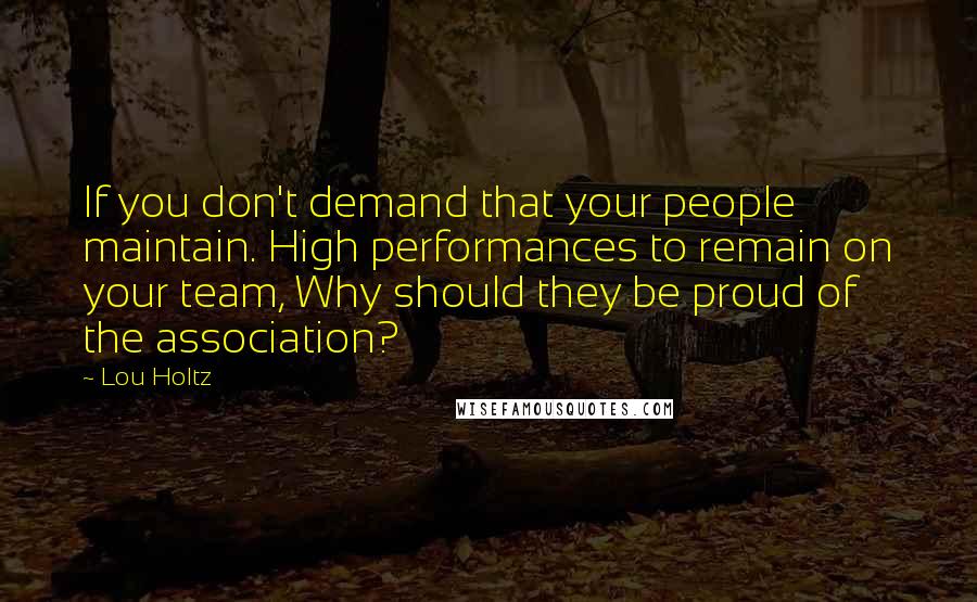 Lou Holtz Quotes: If you don't demand that your people maintain. High performances to remain on your team, Why should they be proud of the association?