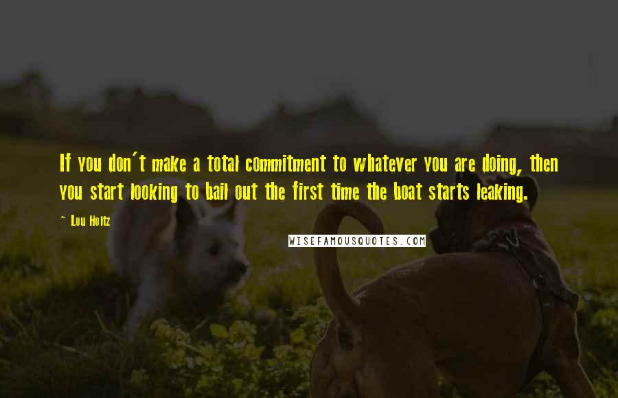 Lou Holtz Quotes: If you don't make a total commitment to whatever you are doing, then you start looking to bail out the first time the boat starts leaking.