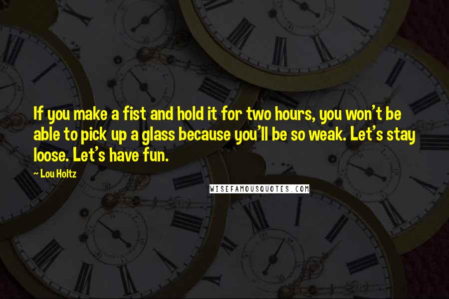 Lou Holtz Quotes: If you make a fist and hold it for two hours, you won't be able to pick up a glass because you'll be so weak. Let's stay loose. Let's have fun.