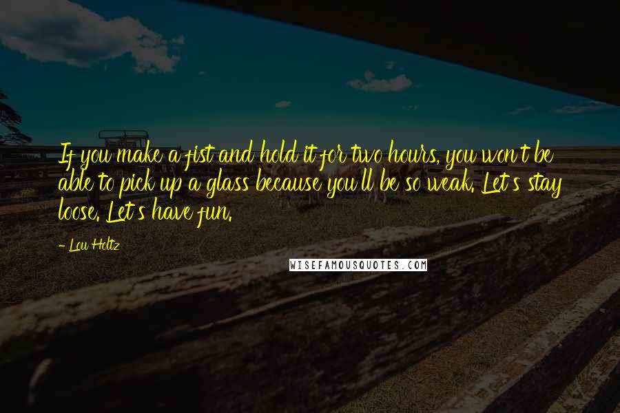 Lou Holtz Quotes: If you make a fist and hold it for two hours, you won't be able to pick up a glass because you'll be so weak. Let's stay loose. Let's have fun.