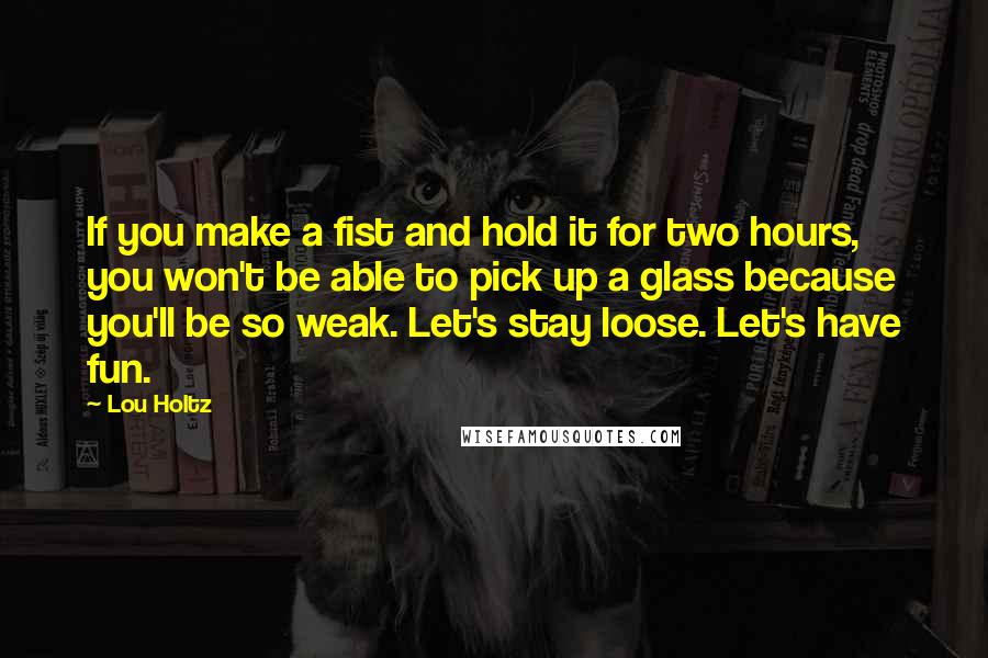 Lou Holtz Quotes: If you make a fist and hold it for two hours, you won't be able to pick up a glass because you'll be so weak. Let's stay loose. Let's have fun.