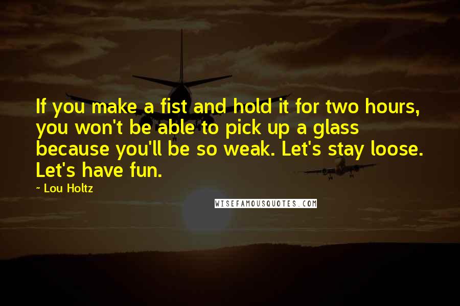 Lou Holtz Quotes: If you make a fist and hold it for two hours, you won't be able to pick up a glass because you'll be so weak. Let's stay loose. Let's have fun.
